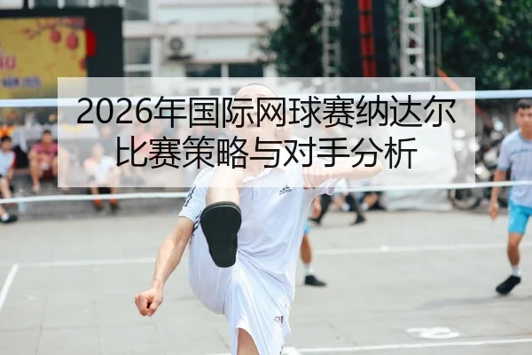 2026年国际网球赛纳达尔比赛策略与对手分析