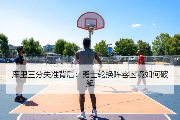 库里三分失准背后：勇士轮换阵容困境如何破解
