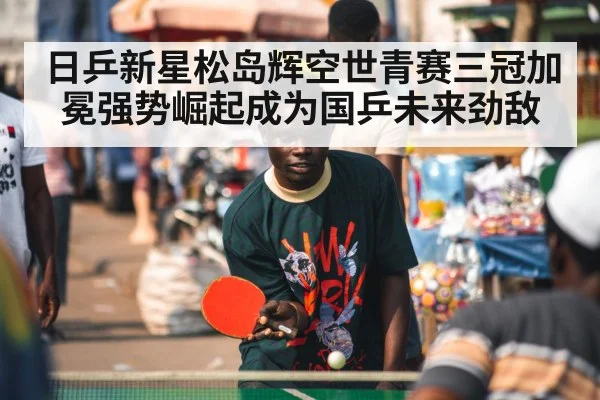 日乒新星松岛辉空世青赛三冠加冕强势崛起成为国乒未来劲敌