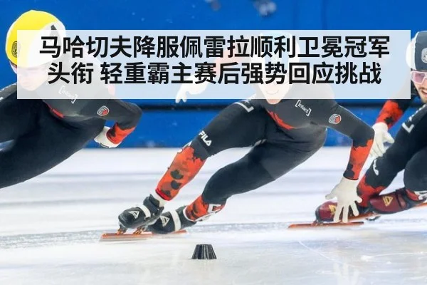 马哈切夫降服佩雷拉顺利卫冕冠军头衔 轻重霸主赛后强势回应挑战